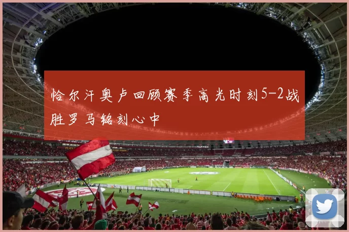 恰尔汗奥卢回顾赛季高光时刻5-2战胜罗马铭刻心中