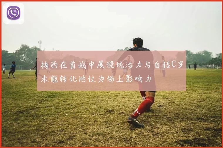 梅西在首战中展现统治力与自信C罗未能转化地位为场上影响力
