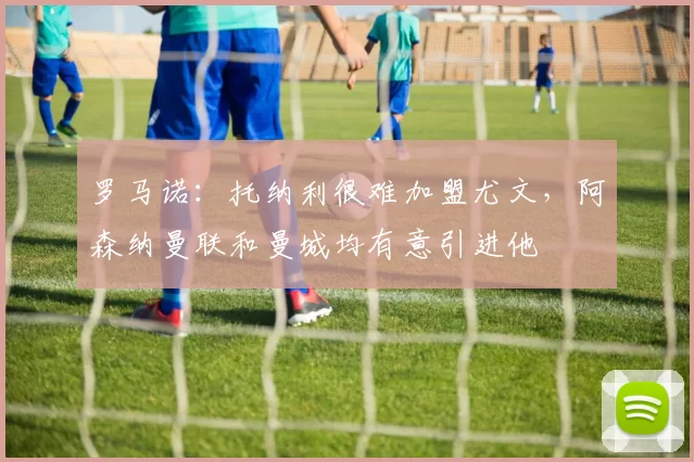 罗马诺：托纳利很难加盟尤文，阿森纳曼联和曼城均有意引进他