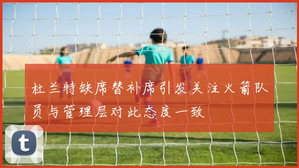 杜兰特缺席替补席引发关注火箭队员与管理层对此态度一致