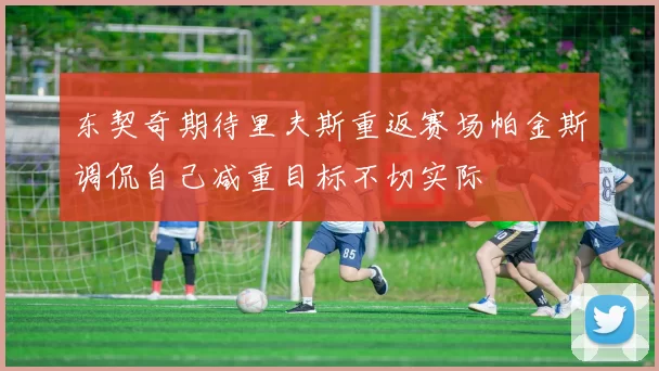 东契奇期待里夫斯重返赛场帕金斯调侃自己减重目标不切实际
