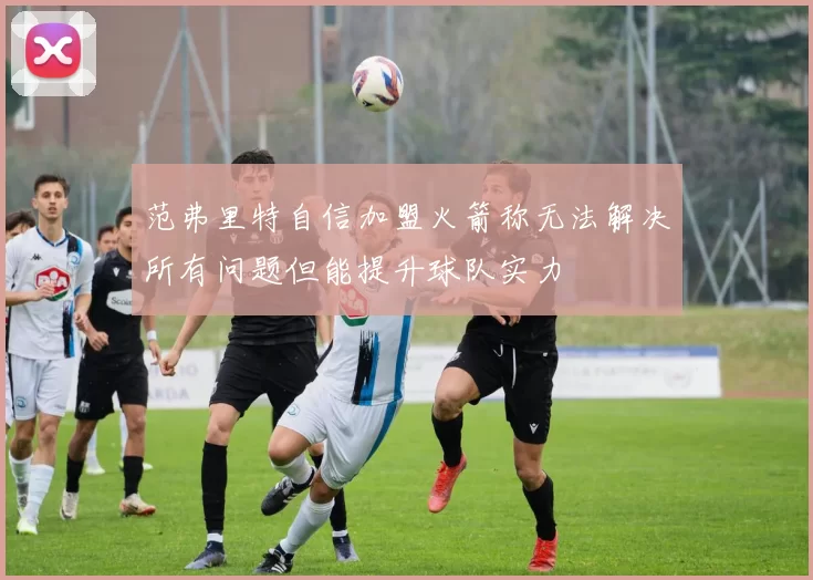 范弗里特自信加盟火箭称无法解决所有问题但能提升球队实力