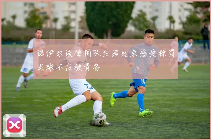 诺伊尔谈德国队生涯结束感受称罚点球不应被责备