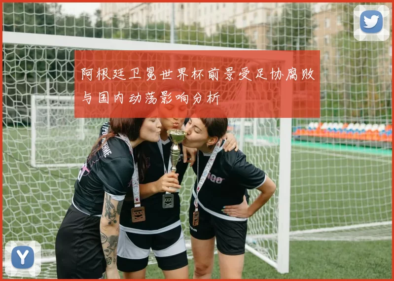 阿根廷卫冕世界杯前景受足协腐败与国内动荡影响分析