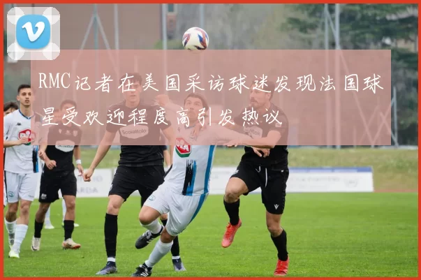 RMC记者在美国采访球迷发现法国球星受欢迎程度高引发热议