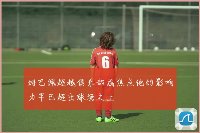 姆巴佩超越俱乐部成焦点他的影响力早已超出球场之上