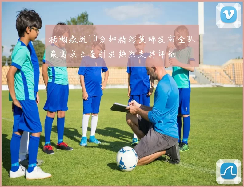 杨瀚森近10分钟精彩集锦发布全队最高点击量引发热烈支持评论