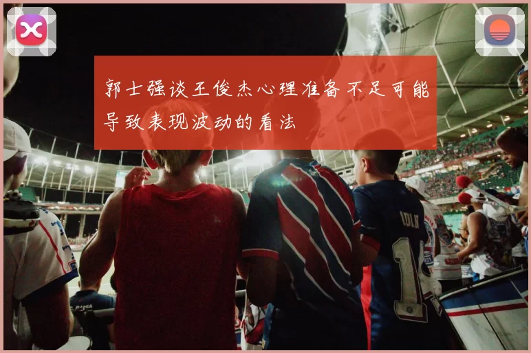 郭士强谈王俊杰心理准备不足可能导致表现波动的看法