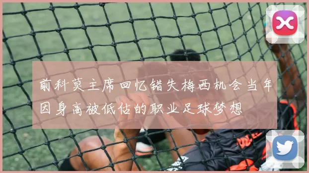 前科莫主席回忆错失梅西机会当年因身高被低估的职业足球梦想