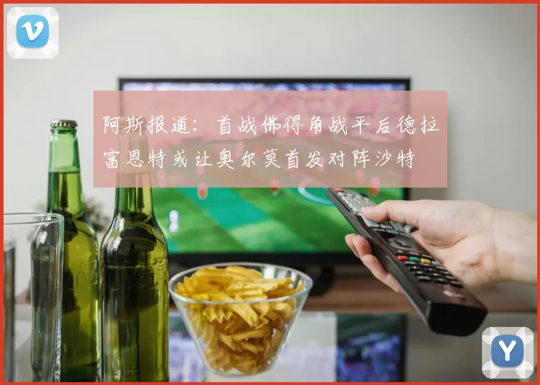 阿斯报道：首战佛得角战平后德拉富恩特或让奥尔莫首发对阵沙特