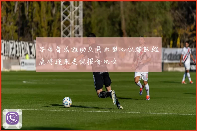 字母哥或推动交易加盟心仪球队雄鹿将迎来更优报价机会