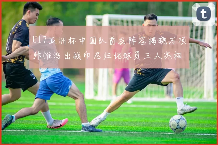 U17亚洲杯中国队首发阵容揭晓万项帅惟浩出战印尼归化球员三人亮相