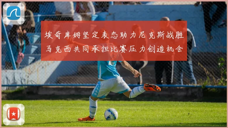 埃奇库姆坚定表态助力尼克斯战胜马克西共同承担比赛压力创造机会