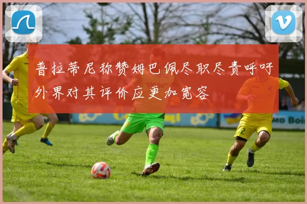 普拉蒂尼称赞姆巴佩尽职尽责呼吁外界对其评价应更加宽容