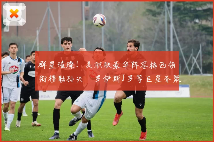 群星璀璨！美职联豪华阵容梅西领衔穆勒孙兴慜罗伊斯J罗等巨星齐聚