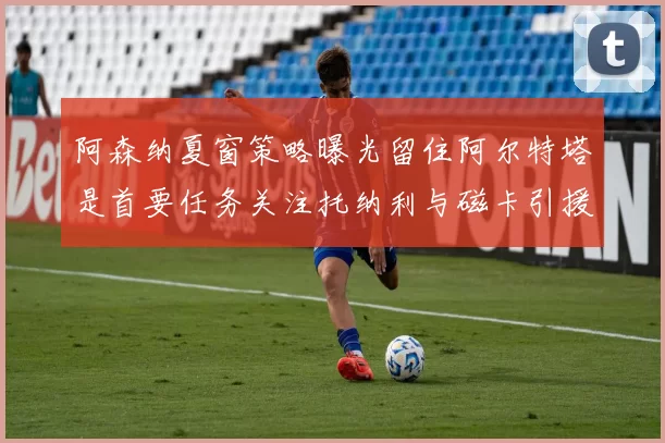 阿森纳夏窗策略曝光留住阿尔特塔是首要任务关注托纳利与磁卡引援动态